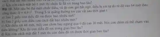 cách mặt đất bao nhiêu mét và ua for trong out it
c) Khi còn cách mặt hồ 6 mét thì chiếc lá đã rơi trong bao lâu?
Bài 10: Một cậu bé thả một chiếc diều, và do cơn gió bất ngờ, diều bị rơi tự do từ độ cao 64 mét theo
công thức: S=4,9t^2 . Trong S là quãng đường rơi của vật sau thời gian t
a) Sau 2 giây con diều đã rơi được bao nhiêu mét?
b) Sau 3 giây con điều còn cách đất bao nhiêu mét?
c) Khi điêu rơi 48 mét, một con chim bay ngang qua ở độ cao 20 mét. Hỏi con chim có thể chạm vào
điều không? Khi đó con diều đã rơi trong gian bao lâu?
d) Khi còn cách mặt đất 5 mét thi còn diều đã rơi được thời gian bao lâu?