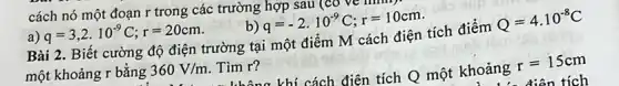 cách nó một đoạn r trong các trường hợp sau (cơ
a) q=3,2cdot 10^-9C;r=20cm.
q=-2cdot 10^-9C;r=10cm
Bài 2. Biết cường độ điện trường tại một điểm M cách điện tích điểm Q=4cdot 10^-8C
một khoảng r bằng 360V/m Tìm r?