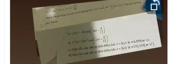 c)
d)
y=2x y=ln(1-2x)coy^-(-3)=(-4)/(49)
Câu 6: Chuyển động của một vật có phương trình
s(t)=4cos(2pi t-(pi )/(12))(m) với r là thời gian tính bằng
gily. Khi đó:
a) s'(t)=-8pi sin(2pi t-(pi )/(12))
b) s'(t)=16pi ^2cos(2pi t-(pi )/(12))
c) Vận tốc cùa vật tại thời điểm khí t=5(s)lgrave (a)approx 6,505(m/s).
d) Gia tốc của vật tại thời điểm khi t=5(s)lgrave (a)approx 152,533(m/s^2)