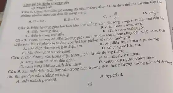 Chủ đề 20. Điên trường đều
a) Nhận biết:
Câu 1. Công thức liên hệ cường độ điện trường đều và hiệu điện thế của hai bản kim loại
phẳng nhiễm điện trái dấu đặt song song
A. U=Ed
B. E=Ud
C. U=(E)/(d)
D. d=(E)/(U)
Câu 2. Điện trường giữa hai bản kim loại giống nhau đặt song song,tích điện trái dấu là:
A. điện trường đều.
B. điện trường song song.
C. điện trường trái dấu.
D. đên trường vuông góC.
Câu 3. Vectơ cường độ điện trường giữa hai bản kim loại giống nhau đặt song song, tích
điện trái dấu có phương vuông góc hai bản phẳng có chiều hướng từ
A. bản điện dương về bản điện âm.
B. bản điện âm về bản điện dương.
C. bản dương ra xa vô cùng.
D. vô cùng về bản âm.
Câu 4. Các đường sức trong điện trường đều là các đường thẳng
A. song song và cách đều nhau.
B. vuông góc với nhau.
C. song song không cách đều nhau.
D. song song ngược chiều nhau.
Câu 5. Khi một điện tích bay vào trong điện trường đều theo phương vuông góc với đường
sức thì quĩ đạo của chúng có dạng
A. một nhánh parabol.
B. hyperbol.