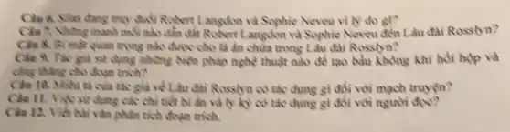 Chin 6. Silas dang truy duổi Robort Langdom và Sophie Neveu vi iv do gi?
Cân 7. Nhưng manh mỗi nào dẫn đất Robert Langdon và Sophie Neveu đến Lâu dai Rosslyn?
Cân 8. Bi mặt quan trọng nào được cho là ân chứa trong Lầu đài Rosslyn?
Câu 9. Tác giả sử dụng những biện pháp nghệ thuật nào để tạo bầu không khí hồi hộp và
công thẳng cho đoạn trích?
Câu 10. Miên tả của tác giả về Lâu đài Rosslyn có tác dụng gì đồi với mạch truyện?
Câu 11. Việc sử dụng các chỉ tiết bi ẩn và lý kỳ có tác dụng gì đôi với người
Câu 12. Viết bài vǎn phân tích đoạn trích.