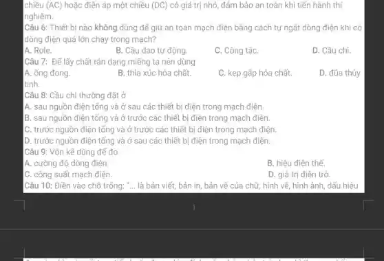 chiều (AC) hoặc điện áp một chiều (DC) có giá trị nhỏ , đảm bảo an toàn khi tiến hành thí
nghiệm.
Câu 6: Thiết bị nào không dùng để giữ an toàn mạch điện bằng cách tự ngắt dòng điện khi có
dòng điện quá lớn chạy trong mạch?
A. Rơle.
B. Cầu dao tự động.
C. Công tắc
D. Cầu chì.
Câu 7: Để lấy chất rắn dạng miếng ta nên dùng
A. ống đong.
B. thìa xúc hóa chất.
C. kẹp gắp hóa chất.
D. đüa thủy
Câu 8: Cầu chì thường đặt ở
A. sau nguồn điện tổng và ở sau các thiết bị điện trong mạch điện.
B. sau nguồn điện tổng và ở trước các thiết bị điện trong mạch điện.
C. trước nguồn điện tổng và ở trước các thiết bị điện trong mạch điện
D. trước nguồn điện tổng và ở sau các thiết bị điện trong mạch điện.
Câu 9: Vôn kế dùng để đo
A. cường độ dòng điện
B. hiêu điên thế.
C. công suất mạch điện.
D. giá trị điện trở.
Câu 10: Điền vào chỗ trống: "... là bản viết, bản in, bản vẽ của chữ, hình vẽ, hình ảnh, dấu hiệu
