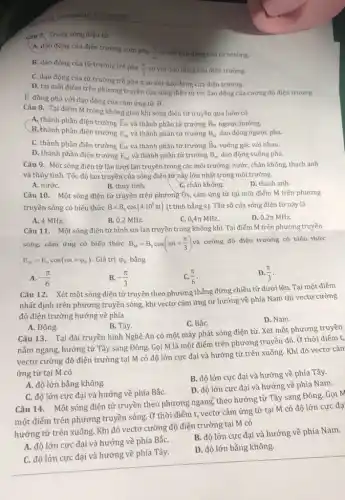 CHƯƠNG III TỪ TRƯỜNG
Câu 7. Trong sóng điện từ
A. dào động của điện trường sớm pha
(pi )/(2) so với dao động của từ trường.
B. dao động của từ trường trễ pha
(pi )/(2) so với dao động của điện trường.
C. dao động của từ trường trễ pha It so với dao động của điện trường.
D. tại mỗi điếm trên phương truyền của sóng điện từ thì dao động của cường độ điện trường
E đồng pha với dao động của cảm ứng từ overrightarrow (B)
Câu 8. Tại điếm M trong không gian khi sóng điện từ truyền qua luôn có
A, thành phần điện trường overrightarrow (E)_(M) và thành phần từ trường overrightarrow (B)_(M) ngược hướng.
B, thành phần điện trường E_(M) và thành phần từ trường B_(M) dao động ngược pha.
C. thành phần điện trường overrightarrow (E)_(M) và thành phần từ trường overrightarrow (B)_(M) vuông góc với nhau.
D. thành phần điện trường E_(M) và thành phần từ trường B_(M) dao động vuông pha.
Câu 9. Một sóng điện từ lần lượt lan truyền trong các môi trường: nước, chân không, thạch anh
và thủy tinh. Tốc độ lan truyền của sóng điện từ này lớn nhất trong môi trường
A. nướC.
B. thủy tinh.
C. chân không.
D. thạch anh.
Câu 10. Một sóng điện từ truyền trên phương Ox, cảm ứng từ tại một điểm M trên phương
truyền sóng có biểu thức B=B_(0)cos(4cdot 10^5pi t) (t tính bằng s).Tần số của sóng điện từ này là
A. 4 MHz.
B. 0,2 MHz.
C. 0,4pi MHz.
D. 0,2pi MHz
Câu 11. Một sóng điện từ hình sin lan truyền trong không khí. Tại điểm M trên phương truyền
sóng, cảm ứng có biểu thức B_(M)=B_(0)cos(omega t+(pi )/(3))
và cường độ điện trường có biểu thức
E_(M)=E_(0)cos(omega t+varphi _(E)) . Giá trị varphi _(E) bằng
A. -(pi )/(6)
B. -(pi )/(3)
(pi )/(6)
D. (pi )/(3)
Câu 12. Xét một sóng điện từ truyền theo phương thẳng đứng chiều từ dưới lên Tại một điểm
nhất định trên phương truyền sóng, khi vectơ cảm ứng từ hướng về phía Nam thì vectơ cường
độ điện trường hướng về phía
C. BắC.
D. Nam.
A. Đông.
B. Tây.
Câu 13. Tại đài truyền hình Nghệ An có một máy phát sóng điện từ. Xét một phương truyền
nằm ngang, hướng từ Tây sang Đông. Gọi M là một điểm trên phương truyền đó.Ở thời điểm t,
vectơ cường độ điện trường tại M có độ lớn cực đại và hướng từ trên xuống. Khi đó vectơ cảm
ứng từ tại M có
A. độ lớn bằng không.
B. độ lớn cực đại và hướng về phía Tây.
D. độ lớn cực đại và hướng về phía Nam.
C. độ lớn cực đại và hướng về phía BắC.
Câu 14. Một sóng điện từ truyền theo phương ngang, theo hướng từ Tây sang Đông Gọi M
một điểm trên phương truyền sóng. Ở thời điểm t, vectơ cảm ứng từ tại M có độ lớn cực đạ
hướng từ trên xuống Khi đó vectơ cường độ điện trường tại M có
A. độ lớn cực đại và hướng về phía BắC.
B. độ lớn cực đại và hướng về phía Nam.
C. độ lớn cực đại và hướng về phía Tây.
D. độ lớn bằng không.