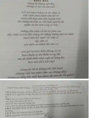 chúng tôi không mệt đâu
nhưng cỏ sắc mà ẩm quá!
tuổi hai mươi thẳng em tôi sững sờ
một cánh chim mảnh như nét vẽ
nhiều đổi thav như một thoáng mây
khi chúng tôi nằm nó vân ngồi nguyên đó
ngậm im lim một cọng cỏ may
những dấu chân rồi lui lai phía sau
dấu chân in trên đời chúng tôi những tháng nǎm trẻ nhất
mười tám hai mươi sắc như cỏ
dày như cỏ
yếu mềm và mãnh liệt như cỏ
cơn gió lạ một chiều không rõ rêt
hoa chuẩn bi âm thâm trong đất
nơi đó nhất đinh mùa xuân sẽ bùng lên
hơn một điều bất chơt
chúng tôi đã đi không tiếc đời mình
(nhưng tuôi hai mươi làm sao không tiếc)
nhưng ai cũng tiếc tuổi hai mươi thì còn chi Tô quốc?
cỏ sắc mà ấm quá,phả i không em?
(Thanh Thảo trích Chương 1. Chiếc áo ngǎn . trường ca Những người đi tới biển.NXB Hội Nhà
vǎn, Hà Nôi 2015,tr. 138-139)
Câu 1:Đoạn thơ được viết theo thể thơ nào ? Cǎn cứ và ) đậu để xếp đoạn thơ vào thể tho đó?
Câu 2: Ai i là người bộc lộ tình 1 cảm, cảm xúc trong đoan tho và tình cảm . cảm xúc ấy được dành cho
ai?
Câu 3:tuổi hai mươi thẳng em tôi sững sờ
một cánh chim mảnh nhu nét vẽ
nhiều đôi thay như môt thoáng máy.
Tìm và nêu tác dụng của biên pháp tu từ được sử dụng trong những câu thơ trên.
Câu 4 : Xác định những câu thơ sử dung biện pháp tu từ nhân hoá,điệp ngữ trong đoạn thơ và nêu
tác dụng.
Câu 5: Nêu cảm hứng chủ đao của đoan thơ.
Câu 6:Qua đoạn thơ trên em rút ra được bài học gì?
ĐỂ 3:
d. Lấu dưới: