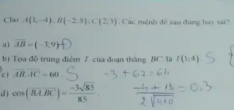 Cho A(1;-4);B(-2;5);C(2;3) . Các mệnh đề sau đúng hay sai?
a) overrightarrow (AB)=(-3;9) D
b) Tọa độ trung điểm I của đoạn thǎng BC là I(1;4)
c) overrightarrow (AB)cdot overrightarrow (AC)=60
cos(overrightarrow (BA)cdot overrightarrow (BC))=(-3sqrt (85))/(85)