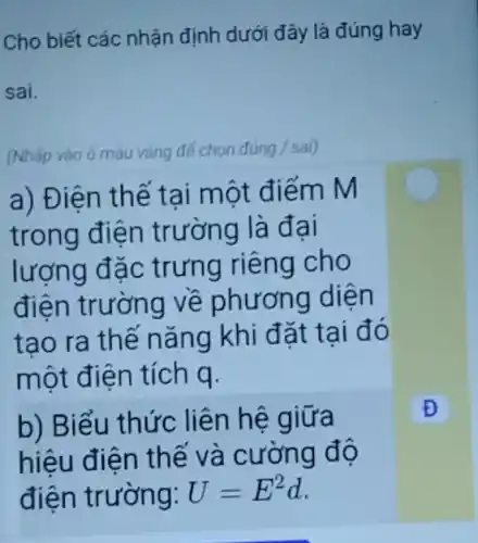 Cho biết các nhận định dưới đây là đúng hay
sai.
(Nhấp vào ô màu vàng để chọn đủng / sai)
a) Điện thế tại một điểm M
trong điện trường là đại
lượng đặc trưng riêng cho
điện trường về phương diện
tao ra thế nǎng khi đặt tai đó
một điện tích q.
b) Biểu thức liên hệ giữa
hiệu điện thế và cường độ
điện trường: U=E^2d