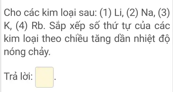 Cho các kim loại sau: (1)Li, (2)Na, (3)
K, (4)Rb. Sắp xếp số thứ tư của các
kim loại theo chiều tǎng dần nhiệt độ
nóng chảy.
Trả lời: