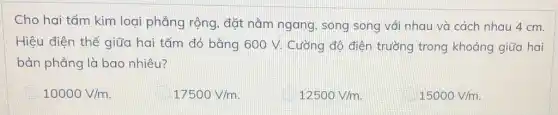 Cho hai tấm kim loại phẳng rộng, đặt nằm ngang, song song với nhau và cách nhau 4 cm.
Hiệu điện thế giữa hai tấm đó bằng 600 V. Cường độ điện trường trong khoảng giữa hai
bản phẳng là bao nhiêu?
10000V/m
17500V/m
12500V/m
15000V/m.