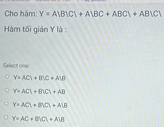 Cho hàm: Y=Abackslash Bbackslash Cbackslash +Abackslash BC+ABCbackslash +ABbackslash Cbackslash 
Hàm tối giản Y là :
Select one:
Y=ACvert +Bbackslash C+Abackslash B
Y=ACvert +Bbackslash Cvert +AB
Y=ACvert +Bbackslash Cbackslash +Abackslash B
Y=AC+Bbackslash Cbackslash +Abackslash B