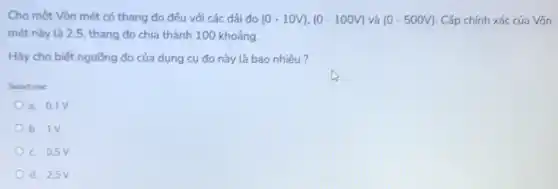 Cho một Vôn mét có thang đo đều với các dải đo (0-10V),(0-100V) và (0-500V) Cấp chính xác của Vôn
mét này là 2.5 thang đo chia thành 100 khoảng.
Hãy cho biết ngưỡng đo của dụng cụ đo này là bao nhiêu?
Select one
a. 0.1V
b. 1V
c. 0,5V
d. 2,5V