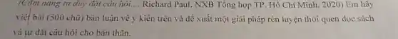 (Cǎm nang tư duy đặt câu hỏi. __ Richard Paul , NXB Tổng hợp TP. Hồ Chí Minh , 2020) Em hãy
viết bài (500 chữ) bàn luận về ý kiến trên và để xuất một giải pháp rèn luyện thói quen đọc sách
và tự đặt câu hỏi cho bàn thân.