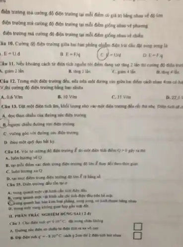 co
điện trường mà cường đó điện trường tại mỗi điểm có giá trị bảng nhau về độ lớn
điện trưởng má cường độ điện trường tại mỗi điểm giống nhau về phương
điện trường mà cường độ điện trường tại mỗi điểm giống nhau về chiều
âu 10. Cường độ điện trường giữa hai bán phẳng nhiễm điện trái đầu đặt song song la
E=U.d
B E=F/q
doud
D E=Fcdot q
Câu 11. Nếu khoảng cách tứ điện tích nguồn tới điểm đang xét tǎng 2 lần thì cường độ điện true
4. giảm 2 lần
D. ting 4 tin
B. tǎng 2 lần.
C. giám 4 tân.
Câu 12. Trong một điện trường đều, nếu trên một đường sức giữa hai điểm cách nhau 4cm có hai
V,thi cường độ điện trường bằng bao nhiêu
A. 0,6V/m
B. 10V/m
15V/m
D. 22.5
Câu 13. Đặt một điện tích âm, khối lượng nhỏ vào một điện trường đều rồi thả nhẹ. Điện tích sec
A. dọc theo chiều của đường sức điện trường
B ngược chiều đường sức điện trường.
C. vuông góc với đường sức điện trường
D. theo một quý đạo bất ký.
Câu 14. Véc tơ cường độ điện trường overrightarrow (E) do một điện tích điểm Qgt 0 gây ra thì:
A. luôn hướng véQ
B. tai mỗi điểm xác định trong điện trường độ lớn overrightarrow (E) thay đổi theo thời gian.
C. luôn hướng xaQ
D. tại mọi điểm trong điện trường đó lớn overrightarrow (E) là hẳng số
Câu 15. Điện trường đều tồn tại ở
A. xung quanh một vật hình cầu tích điên đều.
B. xung quanh một vật hình cầu chỉ tích điện đều trên bé mặt.
C. xung quanh hai hàn kim loại phẳng, song song, có kích thước bằng nhau.
D. trong một vùng không gian hẹp gần mặt đết
II. PHẦN TRÁC NGHIEM DUNGSAI (2 (1)
Câu 1. Cho điện tích q=9.10^circ C đạt trong chân không
square 
A. Đường sức điện có chiều tứ điện tích ra xa vô cực
B. Đạt điện tích q'=-9.10^-9C cách q 2cm thi 2 điện tích hút nhas
square