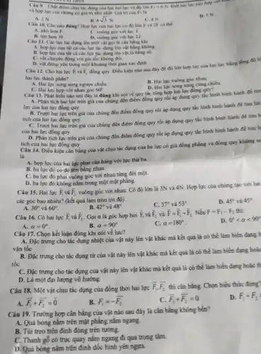 convicting
Câu 9. Chất điếm chịu tác dụng của lực hai lực và đó lớn
Biet hai lực nay hợp với hàm
và hop lực cua chúng có giá trị nhó nhất. Giá trị của overrightarrow (F)_(1) là
F_(2)=6N
A. 2N
C. 4N
D. 5 N
B. 4sqrt (3)N
Câu 10. Câu nào đúng? Hợp lực của hai lực có độ lớn F và 2F có the
A. nho hon F
B. lớn hơn 3F
C. vuông góc với lực I
D. vuông góc với luc 21
Câu 11. Các lực tác dụng lên một vật gọi là cân bang khi
A. hop lực của tất cá các lực tác dụng lên vật bằng không
B. hop lực của tất cả các lực tác dụng lên vật là hàng sb
C. vật chuyển động với gia tốc không đời.
D. vật đứng yên trong một khoáng thời gian xác đinh
và overrightarrow (F)_(2)
Câu 12. Cho hai lực overrightarrow (F)_(1)
đồng quy. Điều kiện nào sau đáy để đó lớn hợp lực của hai lực bằng
hai lực thánh phần?
A. Hai lực song song ngược chiều
B. Hai lực vuóng góc nhau.
D. Hai lực song song cùng chiều
C. Hai lực hợp với nhau góc 60^circ 
Câu 13. Phát biếu nào sau đây là đúng khi nói về quy tắc tổng hợp hai lực đồng quy?
A. Phân tích hai lực trên giá của chúng đến điểm đồng quy rồi áp dụng quy tác hình bình hành để tim
lực của hai lực đồng quy.
B. Trượt hai lực trên giá của chúng đến điểm đồng quy rồi áp dụng quy tắc hình bình hành để tim lực
tích của hai lực đồng quy.
C. Trượt hai lực trên giá của chúng đến điểm đồng quy rồi áp dụng quy tác hình bình hành để tìm h
của hai lực đồng quy.
D. Phân tích lực trên giá cúa chúng đến điểm đồng quy rồi áp dụng quy tắc hình bình hành đề tim Is
tích của hai lực đồng quy.
Câu 14. Điều kiện cân bằng của vật chịu tác dụng cứa ba lực có giá đồng phẳng và đồng quy không so
là
A. hợp lực của hai lực phải cân bằng với lực thứ ba.
B. ba lực đó có độ lớn bằng nhau.
C. ba lực đó phải vuông góc với nhau từng đôi một.
D. ba lực đó không nắm trong một mặt phǎng.
Câu 15. Hai lực overrightarrow (F)_(1) và overrightarrow (F)_(2) vuông góc với nhau . Có độ lớn là 3N và
4N Hợp lực của chúng tạo với hai
các góc bao nhiêu?(kết quả làm tròn tới độ).
D. 45^circ  và 45^circ 
B. 42^circ  và 48^circ 
C. 37^circ  và 53^circ 
A. 30^circ  và 60^circ 
Câu 16. Có hai lực overrightarrow (F)_(1) và overrightarrow (F)_(2) . Gọi a là góc hợp bởi
overrightarrow (F)_(1) và overrightarrow (F)_(2) và overrightarrow (F)=overrightarrow (F)_(1)+overrightarrow (F)_(2) . Nếu F=F_(1)-F_(2)
D. 0^circ lt alpha lt 90^circ 
A. alpha =0^circ 
B. alpha =90^circ 
C. alpha =180^circ 
Câu 17. Chọn kết luận đúng khi nói về lực?
A. Đặc trưng cho tác dụng nhiệt của vật nảy lên vật khác mà kết quả là có thể làm biến dạng h
vân tốc
B. Đặc trưng cho tác dụng từ của vật này lên vật khác mà kết quả là có thể làm biến dạng hoá.
tốc
C. Đặc trưng cho tác dụng của vật nảy lên vật khác mà kết quá là có thể làm biến đạng hoặc t
D. Là một đại lượng vô hướng.
Câu 18. Một vật chịu tác dụng của đồng thời hai lực
overrightarrow (F)_(1),overrightarrow (F_(2)) thi cân bằng. Chọn biểu thức đúng?
overrightarrow (F_(1))+overrightarrow (F_(2))=overrightarrow (0)
B F_(1)=-overline (F_(2))
overline (F_(3))+overline (F_(2))=0
D. F_(1)+F_(2)=
Câu 19. Trường hợp cân bằng của vật nào sau đây là cân bằng không bên?
A. Quả bóng nǎm trên mặt phẳng nǎm ngang.
B. Túi treo trên định đóng trên tưởng.
C. Thanh gỗ có trục quay nǎm ngang đi qua trọng tâm
D. Quá bóng nǎm trên đinh dốc hình yên ngựa