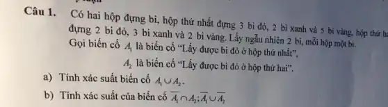 Câu 1. Có hai hộp đựng bi, hộp thứ nhất đựng 3 bi đỏ, 2 bi xanh và 5 bi vàng.hộp thứ h:
đựng 2 bi đỏ 3 bi xanh và 2 bi vàng. Lấy ngẫu nhiên 2 bị , mỗi hộp một bi.
Gọi biến cố
A_(1) là biến cố "Lấy được bi đỏ ở hộp thứ nhất",
A_(2) là biến cố "Lấy được bi đỏ ở hộp thứ hai".
a) Tính xác suất biến cố
A_(1)cup A_(2)
b) Tính xác suất của biến cố overline (A_(1))cap A_(2);overline (A_(1))cup overline (A_(2))