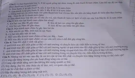 Câu 1: Có hai thai h kim loại A, B bề ngoà i giống hệ t nha u, trong đó một th anh là nam châr n. Làm thế nào để xác định
được th:anh nào là nam châm?
lại gần thanh B, nếu A hút B thì A là nam châm
A. Đưa thanh A lại gái , thân h B nếu A đấy B thi A là nam hâm
một sợi chỉ mềm buộc vào giữ a thanh kim loại rồi treo lên, nếu khi cân bằng th anh đó luôi nằm the o hướng
sơ là thanh nam châm
h kim loại lên cao rồi th ả cho rơi, nếu thanh đó luôn rơi lệch về một cực của Trái Đất thì i đó là nam châm
Câu 2: Kh i nào hai thanh nam ch âm hút nhau?
A. Kh i hai cực Bắc để gần nhau.
B. Khi đề hai cực cùng tên gần nhau.
i hai cực Nam để gần nhau.
B.Khi đến ai cu c khác têr gần nhau.
Câu 3 .mo t thank nam châm bi zãy làm hai thì
A. Mộ t nửa là cực BắC.một nửa là cực Nam.
B. Cả hai n ửa đều mất từ tính.
C. N tối nửa đều là một nam châm có hai cực Bắc - Nam.
D. Mỗi nửa đều ! là một nam châm và cực của mỗi nửa ở chỗ đứt gây cùng tên.
Câu 4 Trao đổi chất ở sinl h vật gồm:
A. quá trình trao đổ i chất giữa cơ thể với môi trường và chuyể hóa các : chất diễn ra trong tế bào.
B. quá trình trao đổ i chế it giữa . cơ thể với mô i trường ; ngoài và quá trình trao đổi chất giữa tế bào với môi trư ông trong.
C. quá trình trao đổ i chất giữa tế bào với mô i trường ; trong và quá trình trao đổi chất giữa tế bào với môi trư ng ngoài.
D. quá trình trao đổi chất giữa tế bào với môi trường trong và chuy ển hóa các chất diễn ra trong tế bào.
Câu 5:N hững va i trò nào sau đây v là vai trò của sự trac ) đổi chất và ch yển hóc nǎng lượng z trong cơ th lễ sinh vật?
(1) Cun g cấp nǎng ; lượng cho các hoạ t động sống của cơ thể.
(2)Cung cấp nhiệt nǎng sưởi âm khô ng khí xung qua nh cơ thể.
(3) Xâ v dun duy trì,sửa chữ a các tế bào, mô,cơ qua n của cơ thể.
(4) Loai bỏ chất thải ra khỏi cơ thể.
(5) Hấp thụ nǎng lượng ánh sáng mǎt trời.
A. (1 ),(3),(4 +). B.(2)(3).(4 . C. (1 , (3), (5 . D. (2 , (4), (5).