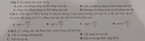 Câu 1. Cơ nǎng của một vật là
A. tích của động nǎng và thế nǎng của vật.
B. hiệu của động nǎng và thế nǎng của vật.
C. tổng của động nǎng và thế nǎng của vật.
D. thương của động nǎng và thế nǎng của vật
Câu 2. Một vật có khối lượng m chuyển động trong trọng trường với vận tốc v.độ cao của vật so
với mốc thế nǎng là h. Cơ nǎng của vật xác định bởi biểu thức sau
A mgv+(mh^2)/(2)
vgh+(mh^2)/(2)
C mgh+(mv^2)/(2)
D mvh+(mv^2)/(2)
Câu 3. Cơ nǎng của vật được bảo toàn trong trường hợp:
A. Vật rơi trong không khí.
B. Vật trượt có ma sát
C. Vật rơi tự do.
D. Vật rơi trong chất lỏng nhớt.