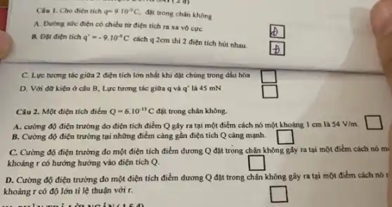 Câu 1. Cho điện tích q=9cdot 10^-9C,
đạt trong chân không
A. Đường sức điện có chiều từ điện tích ra xa vô cực
square 
B. Đặt điện tích q'=-9cdot 10^-9C
cách q 2cm thì 2 điện tích hút nhau.
square 
C. Lực tương tác giữa 2 điện tích lớn nhất khi đặt chủng trong dầu hòa
square 
D. Với dữ kiện ở câu B, Lực tương tác giữa q và q' là 45 mN
square 
Câu 2. Một điện tích điểm Q=6cdot 10^-13C đặt trong chân không.
A. cường độ điện trường do điện tích điểm Q gây ra tại một điểm cách nó một khoảng 1 cm là 54V/m.
square 
B. Cường độ điện trường tại những điểm càng gần điện tích Q càng mạnh. square 
C. Cường độ điện trường do một điện tích điểm dương Q đặt trong chân không gây ra tại một điểm cách nó m(
khoảng r có hướng hướng vào điện tích Q.
square 
D. Cường độ điện trường do một điện tích điểm dương Q đặt trong chân không gây ra tại một điểm cách nó r
khoảng r có độ lớn tỉ lệ thuận với r.
square