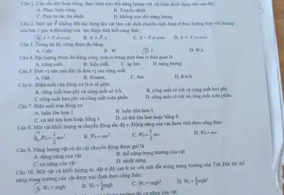 Câu 1. Cần cầu khi hoạt động, thực hiện trao đổi nǎng lượng với vật khác dưới dạng nào sau đây:
A. Thực hiện công
B. Truyền nhiệt
C. Phát ra các tia nhiệt
D. không trao đồi nǎng lượng
Câu 2. Một lực overrightarrow (F) không đổi tác dụng lên vật làm vật dịch chuyển một đoạn d theo hướng hợp với hướng
của lực 1 góc a thiccông của lực được tính bởi công thức :
A=Fcdot dcdot cosalpha 
B. A=overrightarrow (F)cdot s
C. A=Fcdot dcdot sinalpha 
D A=Fcdot vcdot cosalpha .
Câu 3. Trong hệ SI, công được đo bằng:
A. Calo
B.W
Q.J
D. W.s
Câu 4. Đại lượng được đo bằng công sinh ra trong một đơn vị thời gian là
A. công suất.
B. hiệu suất.
C. áp lựC.
D. nǎng lượng
Câu 5. Đơn vị nào sau đây là đơn vị của công suất
A. Oát.
B. Niuton.
C. Jun.
D. Kw.h
Câu 6. Hiệu suất của đông cơ là ti số giữa
B. công suất có ích và công suất hao phí.
A. công suất hao phí và công suất có ích.
C công suất hao phí và công suất toàn phần.
D. công suất có ích và công suất toàn phần.
Câu 7. Hiệu suất của đông cơ
B. luôn nhỏ hơn 1
A. luôn lớn hơn 1
C. có thể lớn hơn hoǎc bằng 1
D. có thể lớn hơn hoặc bằng 0
Câu 8. Một vật khối lượng m chuyển động tốc độ v . Động nǎng của vật được tính theo công thức:
D. W_(d)=mv
W_(d)=(1)/(2)mv^2
B. W_(d)=mv^2
W_(d)=(1)/(2)mv
Câu 9. Nǎng lượng vật có do vật chuyển động được gọi là
B. thế nǎng trọng trường của vật
A. động nǎng của vật.
D. nhiệt nǎng.
C. cơ nǎng của vật
Câu 10. Một vật có khối lượng m đặt ở độ cao h so với mặt đất trong trọng trường của Trái Đất thì thế
nǎng trọng trường của vật được xác định theo công thức:
W_(t)=mgh
B W_(t)=(1)/(2)mgh
C. W_(t)=mgh^2
D W_(t)=(1)/(2)mgh^2
cơ nǎng của vật