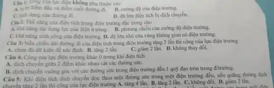 Câu 1: Công của lực điệt khôn g phụ thuộc vào
A. vit điểm đầu và điểm cuối g phụ thuộc vào cường đô củ a điê n trường.
C. hinh dạng của đường đi.
D. độ lớn điện tích bị dịch chuyển.
Câu 2: Thê nǎng của điện tích trong điện trường 3 đặc trưn chiều
A. khả nǎng của lực của điện trườn g. B.phương chiều của cường độ điện trường.
C. khà nǎng sinh công của điện trường D độ lớn nhỏ của vùng không gian c , ó điện trường.
Câu 3: Nếu chiều 1 dài đườn g đi của điện tích tror g điện trường tǎng 2 l ần thì công của lực điện trường
A.chưa đủ dữ kiện để xác định. B . tǎng 2 lần.
C. giảm 12 lần. D. kh ông tha y đổi.
Câ " 4: Công của lực điện trườn g khác 0 trong khi điện tích
A. dic h chuyên giữa 2 điểm khác nhau cắt các : đường sứC.
B. dich chuyế n vuông góc với cá c đường sức : trong điện trường : đều 1.1 quỹ đạo tròn trong d/truacute (o)ng
Câu 5:Khi điện tích dịch chuyển dọc theo một đường 3 sức trong một điên trường đều, nếu quã ng đường dịch
C. khô ng đổi. D.giảm 2 lần.