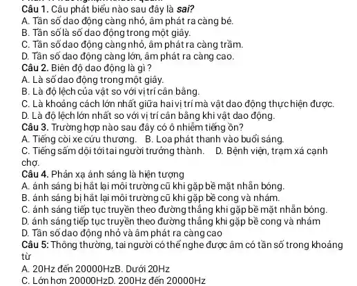 Câu 1. Câu phát biểu nào sau đây là sai?
A. Tân số dao động càng nhỏ, âm phát ra càng bé.
B. Tần số là số dao động trong một giây.
C. Tần số dao động càng nhỏ, âm phát ra càng trầm.
D. Tần số dao động càng lớn, âm phát ra càng cao.
Câu 2. Biên độ dao động là gì?
A. Là số dao động trong một giây.
B. Là độ lệch của vật so với vịtrí cân bằng.
C. Là khoảng cách lớn nhất giữa hai vị trí mà vật dao động thựchiện đượC.
D. Là độ lệch lớn nhất so với vị trí cân bằng khi vật dao động.
Câu 3. Trường hợp nào sau đây có ô nhiễm tiếng ồn?
A. Tiếng còi xe cứu thương. B. Loa phát thanh vào buổi sáng.
C. Tiếng sấm dội tới tai người trưởng thành. D Bệnh viện, trạm xá cạnh
chợ.
Câu 4. Phản xa ánh sáng là hiện tượng
A. ánh sáng bị hắt lại môi trường cũ khi gặp bề mặt nhằn bóng
B. ánh sáng bị hắt lại môi trường cũ khi gặp bề cong và nhám.
C. ánh sáng tiếp tục truyền theo đường thẳng khi gặp bề mặt nhẫn bóng.
D. ánh sáng tiếp tục truyền theo đường thẳng khi gặp bề cong và nhám
D. Tần số dao động nhỏ và âm phát ra càng cao
Câu 5: Thông thường , tai người có thể nghe được âm có tần số trong khoảng
từ
A. 20Hz đến 20000HzB . Dưới 20Hz
C. Lớn hơn 20000HzD. 200Hz đến 20000Hz