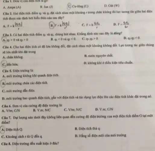 Câu 1. Dơn vị của điện tích là gì?
A. Ampe (A)
B. Jun(J)
Cu-16ng(C)
D. Oat(W)
Câu 2. Hai điện tích điểm qi và q_(2)
đặt cách nhau một khoảng r trong chân không thì lực tương tác giữa hai điện
tích được xác định bởi biểu thức nào sau dây?
A F=k(vert q_(1)q_(2)vert )/(r)
F=k(vert q_(1)q_(2)vert )/(r^2)
c F=k(q_(1)q_(2))/(r)
D. F=(q_(1)q_(2))/(kr)
Câu 3. Có hai điên tích điểm q_(1) và qz, chúng hút nhau. Khẳng định nào sau đây lá đáng?
D q_(1),q_(2)lt 0
A. q_(1)gt 0 và q_(2)gt 0
B. q_(1)lt 0 q_(2)lt 0
C. q_(1),q_(2)gt 0
Câu 4. Cho hai điên tích có độ lớn không đổi, đặt cách nhau một khoáng không đổi. Lực tương tác giữa chúng
sẽ lớn nhất khi đạt trong
A. chân không.
B. nước nguyên chất.
C. dầu hóa.
D. không khi 6 điều kiện tiêu chuẩn
Câu 5. Diện trường la:
A. môi trường không khí quanh điện tích.
B. môi trường chứa các điện tích.
C. môi trường dẫn điện
D. môi trường bao quanh điện tích, gắn với điện tích và tác dụng lực điện lên các điện tích khác đặt trong nó.
Câu 6. Dơn vị của cường độ điện trường là:
D. V.m; C/N
A V/m;C/N
B. V.m: N/C
C. V/m;N/C
Câu 7. Đại lượng nào dưới đây không liên quan đến cường độ điện trường cua một điện tích điểm Otai một
điểm?
A. Diện tích Q.
B. Diện tích thứ
C. Khoáng cách tứ Q đến q.
D. Hằng số điện môi của môi trường
Câu 8. Diện trường đều xuất hiện ở đâu?