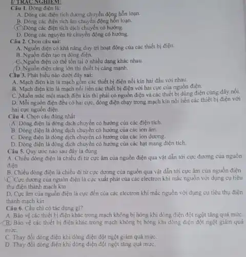 Câu 1. Dòng điện là:
A. Dòng các điện tích dương chuyển động hỗn loạn.
B. Dòng các điện tích âm chuyển động hỗn loạn.
(C.)Dòng các điện tích dịch chuyển có hướng.
D. Dòng các nguyên tử chuyển động có hướng.
Câu 2. Chọn câu sai:
A. Nguồn điện có khả nǎng duy trì hoạt động của các thiết bị điện.
B. Nguồn điện tạo ra dòng điện.
C. Nguồn điện có thể tồn tại ở nhiều dạng khác nhau.
D. Nguồn điện càng lớn thì thiết bị càng mạnh.
Câu 3. Phát biểu nào dưới đây sai:
A. Mạch điện kín là mạch gồm các thiết bị điện nối kín hai đầu với nhau.
B. Mạch điện kín là mạch nối liền các thiết bị điện với hai cực của nguồn điện.
C. Muốn mắc một mạch điện kín thì phải có nguồn điện và các thiết bị dùng điện cùng dây nối.
D. Mỗi nguồn điện đều có hai cực dòng điện chạy trong mạch kín nối liền các thiết bị điện với
hai cực nguồn điện.
Câu 4. Chọn câu đúng nhất
(A.)Dòng điện là dòng dịch chuyển có hướng của các điện tích.
B. Dòng điện là dòng dịch chuyển có hướng của các ion âm.
C. Dòng điện là dòng dịch chuyển có hướng của các ion dương.
D. Dòng điện là dòng dịch chuyển có hướng của các hạt mang điện tích.
Câu 5. Quy ước nào sau đây là đúng
A. Chiều dòng điện là chiều đi từ cực âm của nguồn điện qua vật dẫn tới cực dương của nguôn
điện
B. Chiều dòng điện là chiều đi từ cực dương của nguồn qua vật dẫn tới cực âm của nguồn điện
(C.)Cực dương của nguồn điện là cực xuất phát của các electron khi mắc nguồn với dụng cụ tiêu
thụ điện thành mạch kín
D. Cực âm của nguồn điện là cực đến của các electron khi mắc nguồn với dụng cụ tiêu thụ điện
thành mạch kín
Câu 6. Cầu chì có tác dụng gì?
A. Bảo vệ các thiết bị điện khác trong mạch không bị hỏng khi dòng điện đột ngột tǎng quá mứC.
(B) Bảo vệ các thiết bị điện khác trong mạch không bị hỏng khi dòng điện đột ngột giảm quá
mứC.
C. Thay đổi dòng điện khi dòng điện đột ngột giảm quá mứC.
D. Thay đổi dòng điện khi dòng điện đột ngột tǎng quá mứC.