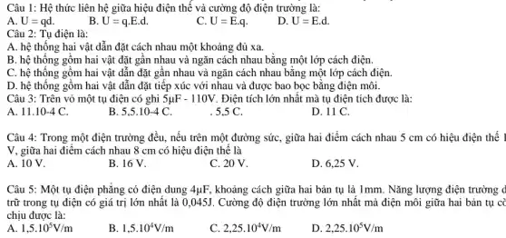 Câu 1: Hệ thức liên hệ giữa hiệu điện thế và cường độ điện trường là:
A. U=qd
B U=qcdot Ecdot d
C. U=E.q
D U=E.d
Câu 2: Tụ điện là:
A. hệ thống hai vật dẫn đặt cách nhau một khoảng đủ xa.
B. hệ thống gồm hai vật đặt gần nhau và ngǎn cách nhau bằng một lớp cách điện.
C. hệ thống gồm hai vật dẫn đặt gần nhau và ngǎn cách nhau bằng một lớp cách điện.
D. hệ thống gồm hai vật dẫn đặt tiếp xúc với nhau và được bao bọc bằng điện môi.
Câu 3: Trên vỏ một tụ điện có ghi 5mu F-110V Điện tích lớn nhất mà tụ điện tích được là:
A 11.10-4C
B 5,5cdot 10-4C
. 5,5 C.
D. 11 C.
Câu 4: Trong một điện trường đều, nếu trên một đường sức , giữa hai điểm cách nhau 5 cm có hiệu điện thế 1
V, giữa hai điểm cách nhau 8 cm có hiệu điện thế là
A. 10 V.
B. 16 V.
C. 20 V.
D. 6,25 V.
Câu 5: Một tụ điện phẳng có điện dung 4mu F khoảng cách giữa hai bản tụ là 1mm . Nǎng lượng điện trường d
trữ trong tụ điện có giá trị lớn nhất là 0,045J. Cường độ điện trường lớn nhất mà điện môi giữa hai bản tụ cà
chịu được là:
A 1,5cdot 10^5V/m
B. 1,5cdot 10^4V/m
2,25cdot 10^4V/m
D 2,25cdot 10^5V/m