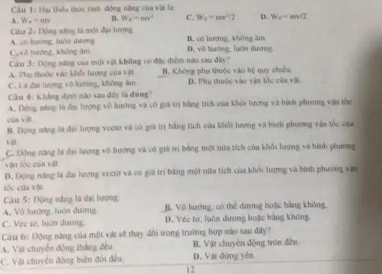 Câu 1: Hai Biếu thức tính động nǎng của vật là:
D. W_(d)=mv/2
A. W_(d)=mv
B. W_(d)=mv^2
C W_(d)=mv^2/2
Câu 2: Động nǎng là một đại lượng
A. có hương, luôn dương.
B. có hương, không âm
C.vô hương, không âm
D. vô hướng, luôn dương
Câu 3: Dộng nàng của một vật không có đạc điểm nào sau đây?
A. Phu thuộc vào khối lượng của vật.
B. Không phụ thuộc vào hệ quy chiếu.
C. Là đại lượng vô hướng, không âm
D. Phụ thuộc vào vận tốc cùa vật.
Câu 4: Khẳng định nào sau đầy là đúng?
A. Động nâng là đại lượng vô hướng và có giá trị bằng tích của khối lượng và bình phương vân tốc
của vật.
B. Động nàng là đại lượng vectơ và có giá trị bàng tích của khối lượng và bình phương vận tốc của
vật.
C. Dộng nang là đại lượng vô hưởng và có giá trị bằng một nửa tích của khối lượng và binh phương
vận tốc cùa vật.
D. Động nàng là đại lượng vectơ và có giá trị bằng một nữa tích của khối lượng và bình phương vận
tốc của vật.
Câu 5: Động nǎng là đại lượng:
A. Vô hướng, luôn dương
B. Vô hướng, có thể dương hoặc bằng không.
C. Véc tơ, luôn dương.
D. Véc tơ, luôn dương hoặc bằng không
Câu 6: Động nǎng của một vật sẽ thay đổi trong trường hợp nào sau đây?
A. Vật chuyển động thẳng đều.
B. Vật chuyển động tròn đều.
C. Vật chuyển động biến đôi đều.
D. Vật đứng yên.