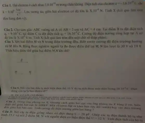 Câu 1. Hai electron ở cách nhau 1.0.10^-10m trong chân không. Diện tích của electron
e=-1.6cdot 10^-19C cho
k=9.10^9(Nm^2)/(C^2) . Lực tương tác giữa hai electron có độ lớn là X.10^-8N Tính X (kết quả làm tròn
đến hàng đơn vị).
Câu 2. Cho tam giác ABC vuông tại A có AB=3cm và AC=4cm. Tại điểm B ta đặt điện tích
q_(1)=9cdot 10^-9C tại điểm C ta đặt điện tích q_(2)=16cdot 10^-9C Cường độ điện trường tổng hợp tại A có
độ lớn là X.10^4V/m . Tính X (kết quả làm tròn đến một chữ số thập phân).
Câu 3. Xét hai điểm M và N trong điện trường đều.Biết vectơ cường độ điện trường hướng
từ M đến N . Bằng thực nghiệm người ta đo được điện thế tại M, N lần lượt là 30 V và 19 V.
Tính hiệu điện thế giữa hai điểm M,N khi đó?
M __
Câu 4. Dạt vào hai đầu tụ một hiệu điện thế 10 V thi tu tich được một điện lượng 20.10^-9C Diện
dung của tụ là bao nhiêu nP?
B. TV't VAN (3.0 điểm)
1. Cường độ diện trường tại điểm cách mọi diện tích điểm (20 m có do ion 2.810^6N/C
Câu 2. Trong ống phòng tia X. khoảng cách giữa hai cực của ống phong tia X bằng 2 cm hiệu
điện thế giữa hai cực là 100kV.Một electron bật ra khỏi bản cực âm (catôt) bay vào điện trường
đều giữa hai bàn cựC. Tính cường độ điện trường giữa hai bang?
Câu 3: Xét các tụ điện giống nhau.có điện dung
C=20pF
Ghép các tụ điện thành bộ tụ như hình 15.1 và nối 2 điểm M. N với nguồn điện có hiệu điện thế
U=12V
Tính điện tích của bộ tụ