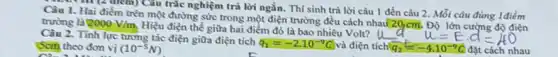 Câu 1. Hai điểm trên một đường sức trong một điện trường đều cách nhau(20,cm.Độ lớn cường độ điện
1. Hai điểm tre Câu trắc nghiệm trả lời ngắn. Thí sinh trả lời câu 1 đến câu 2. Mỗi câu đúng 1điểm
trường là 2000V/m
Hiệu điện thể giữa hai điểm đó là bao nhiêu Volt? U
Câu 2. Tỉnh lực tương tác điện giữa điện tích
q_(1)=-2.10^-9C và điện t
u=Ecdot d=40
(Scm) theo đơn vị (10^-5N)