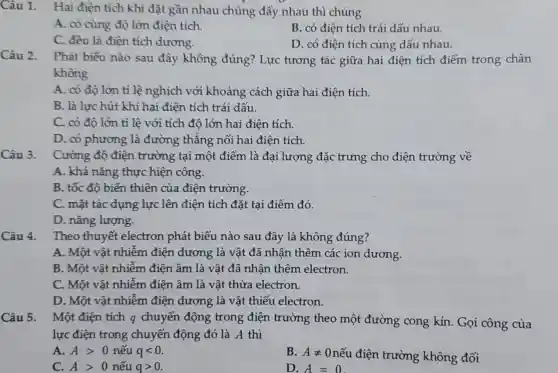 Câu 1. Hai điện tích khi đặt gần nhau chúng đầy nhau thì chúng
A. có cùng độ lớn điện tích.
B. có điện tích trái dấu nhau.
C. đều là điện tích dương.
D. có điên tích cùng dấu nhau.
Câu 2.
Phát biểu nào sau đây không đúng? Lực tương tác giữa hai điện tích điểm trong chân
không
A. có độ lớn tỉ lệ nghịch với khoảng cách giữa hai điện tích.
B. là lực hút khi hai điện tích trái dấu.
C. có độ lớn tỉ lệ với tích độ lớn hai điện tích.
D. có phương là đường thẳng nối hai điện tích.
Câu 3.
Cường độ điện trường tại một điểm là đại lượng đặc trưng cho điện trường về
A. khả nǎng thực hiện công.
B. tốc đô biến thiên của điện trường.
C. mặt tác dụng lực lên điện tích đặt tại điểm đó.
D. nǎng lượng.
Câu 4.
Theo thuyết electron phát biểu nào sau đây là không đúng?
A. Một vật nhiễm điện dương là vật đã nhân thêm các ion dương.
B. Một vật nhiễm điện âm là vật đã nhân thêm electron.
C. Một vật nhiễm điện âm là vật thừa electron.
D. Một vật nhiễm điện dương là vật thiếu electron.
Câu 5. Một điện tích q chuyển động trong điện trường theo một đường cong kín. Gọi công của
lực điện trong chuyển động đó là A thì
A. Agt 0 nếu qlt 0
B. Aneq 0 nếu điện trường không đổi
C. Agt 0 nếu qgt 0
D. A=0