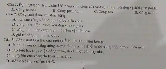 Câu 1. Đại lượng đặc trưng cho khả nǎng sinh công của một vật trong một đơn vị thời gian gọi là
A. Công cơ họC.
B. Công phát động.
C. Công cản.
D. Công suất.
Câu 2. Công suất được xác định bằng
A. tích của công và thời gian thực hiện công.
B. công thực hiện trong một đơn vị thời gian.
C. công thực hiện được trên một đơn vị chiều dài.
D. giá trị công thực hiện đượC.
Câu 3. Công suất tiêu thụ của một thiết bị tiêu thụ nǎng lượng
A. là đại lượng đo bằng nǎng lượng tiêu thụ của thiết bị đó trong một đơn vị thời gian.
B. cho biết lực thực hiện công trong thiết bị đó lớn hay nhỏ.
C. là độ lớn của công do thiết bị sinh ra.
D. luôn đo bằng mã lực (HP)