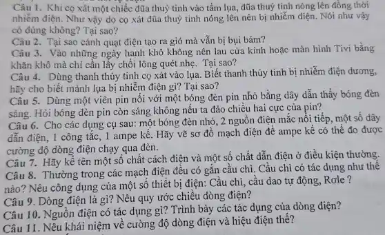 Câu 1. Khi co xát một chiếc đũa thuỷ tinh vào tấm lụa, đũa thuỷ tinh nóng lên đồng thời
nhiễm điện.Như vậy do cọ xát đũa thuỷ tinh nóng lên nên bị nhiễm điện. Nói như vậy
có đúng không? Tại sao?
Câu 2. Tại sao cánh quạt điên tạo ra gió mà vẫn bị bụi bám?
Câu 3. Vào những ngày hanh khô không nên lau cửa kính hoặc màn hình Tivi bằng
khǎn khô mà chỉ cần lấy chổi lông quét nhẹ. Tại sao?
Câu 4. Dùng thanh thủy tinh cọ xát vào lụa . Biết thanh thủy tinh bị nhiễm điện dương,
hãy cho biết mảnh lụa bị nhiễm điện gì?Tai sao?
Câu 5. Dùng một viên pin nối với một bóng đèn pin nhỏ bằng dây dẫn thấy bóng đèn
sáng. Hỏi bóng đèn pin còn sáng không nếu ta đảo chiều hai cực của pin?
Câu 6. Cho các dụng cụ sau: một bóng đèn nhỏ, 2 nguồn điện mắc nổi tiếp., một số dây
dẫn điện, 1 công tắc, 1 ampe kế. Hãy vẽ sơ đồ mạch điện để ampe kế có thể đo được
cường độ dòng điện chạy qua đèn.
Câu 7. Hãy kể tên một số chất cách điện và một số chất dẫn điện ở điều kiện thường.
Câu 8.Thường trong các mạch điện đều có gắn cầu chì. Cầu chì có tác dụng như thế
nào? Nêu công dụng của một số thiết bị điện:. Cầu chì, cầu dao tự động,Role?
Câu 9. Dòng điện là gì?Nêu quy ước chiều dòng điên?
Câu 10.Nguồn điện có tác dụng gì? Trình bày các tác dụng của dòng điên?
Câu 11. Nêu khái niệm về cường độ dòng điện và hiệu điện thế?