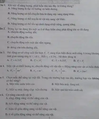 Câu 1. Khi nói về nǎng lượng, phát biểu nào sau đây là không đúng?
A. Nǎng lượng là đại vô hướng và luôn dương.
B. Nǎng lượng có thể chuyển hóa từ dạng này sang dạng kháC.
C. Nǎng lượng có thể truyền từ vật này sang vật kháC.
D. Nǎng lượng có thể tồn tại dưới dạng nhiệt nǎng, quang nǎng.
âu 2. Trọng lực tác dụng lên một xe ô tô thực hiện công phát động khi xe đó đang
A. chuyển động xuống dốC.
B. chuyển động lên dốC.
C. chuyển động trên mặt sản nằm ngang.
D. dứng yên trên đường dốC.
iu 3. Hai động cơ có công suất lần lượt P_(1),P_(2) cùng thực hiện được một công A trong khoảng
thời gian tương ứng là t_(1) và t_(2) . Biết t_(2)=0.25t_(1) .. Hệ thức đúng là
A. P_(1)=0,25P_(2)
B. P_(1)=2P_(2)
C. P_(1)=0.25P_(2)
D. P_(1)=P_(2)
11 4. Một vật có khối lượng m . chuyển động với vận tốc v. Động nǎng của vật có biểu thức
A W_(d)=(1)/(2)mv^2
B. W_(d)=mv^2
C W_(d)=(1)/(2)mv
D. W_(d)=2mv^2
u 5. Chọn mốc thế nǎng tại mặt đất. Trong các trường hợp sau đây, trường hợp nào không
có thế nǎng?
A. Một bốn nước trên cao
B. Một búa máy dang rơi.
C. Một xe máy đang chạy trên đường
D. Một quả táo trên cành cây
16. Cơ nǎng của một vật là
A. tổng động nǎng và thế nǎng của vật.
B. tích động nǎng và thế nǎng của vật.
C. hiệu số giữa động nǎng và thế nǎng của vật.
D. ti số giữa động nǎng và thế nǎng của vật.