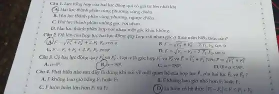 Câu 1. Lực tổng hợp của hai lực đồng qui có giá trị lớn nhất khi
(A) Hai lực thành phần cùng phương, cùng chiều.
B. Hai lực thành phần cùng phương, ngược chiều.
C. Hai lực thành phần vuông góc với nhau.
D. Hai lực thành phần hợp với nhau một góc khác không.
Câu 2. Độ lớn của hợp lực hai lực đồng quy hợp với nhau góc α thỏa mãn biểu thức nào?
A F=sqrt (F_(1)^2+F_(2)^2+2cdot F_(1)cdot F_(2)cdot cosalpha )
B. F=sqrt (F_(1)^2+F_(2)^2-2cdot F_(1)cdot F_(2)cdot cosalpha )
C. F=F_(1)+F_(2)+2cdot F_(1)cdot F_(2)cdot cosalpha 
D. F=sqrt (F_(1)-F_(2)+2cdot F_(1)cdot F_(2)cdot cosalpha )
Câu 3. Có hai lực đồng quy overrightarrow (F_(1)) và overrightarrow (F_(2)) . Gọi α là góc hợp overrightarrow (F_(1)) và overrightarrow (F_(2)) và overrightarrow (F)=overrightarrow (F_(1))+overrightarrow (F_(2)) Nếu F=sqrt (F_(1)^2+F_(2)^2)
A. alpha =0^circ .
B alpha =90^circ .
C. alpha =180^circ 
D. 0^circ lt alpha lt 90^circ 
Câu 4. Phát biểu nào sau đây là đúng khi nói về mối quan hệ của hợp lực overrightarrow (F) của hai lực overrightarrow (F)_(1) và overrightarrow (F)_(2) ?
A. F không bao giờ bằng F_(1) hoặc F_(2)
B. F không bao giờ nhỏ hơn F_(1) hoặc F_(2)
C. F luôn luôn lớn hơn F_(1) và F_(2)
( D)Ta luôn có hệ thức vert F_(1)-F_(2)vert leqslant Fleqslant F_(1)+F_(2)