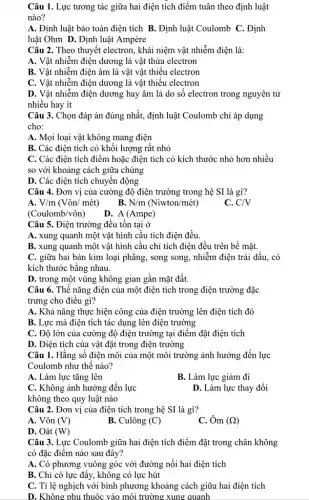 Câu 1. Lực tương tác giữa hai điện tích điểm tuân theo định luật
nào?
A. Định luật bảo toàn điện tích B.. Định luật Coulomb C.. Định
luật Ohm D. Định luật Ampère
Câu 2. Theo thuyết electron, khái niệm vật nhiễm điện là:
A. Vật nhiễm điện dương là vật thừa electron
B. Vật nhiễm điện âm là vật vật thiếu electron
C. Vật nhiễm điện dương là vật thiếu electron
D. Vật nhiễm điện dương hay âm là do số electron trong nguyên tử
nhiều hay ít
Câu 3. Chọn đáp án đúng nhất, định luật Coulomb chi áp dụng
cho:
A. Mọi loại vật không mang điện
B. Các điện tích có khối lượng rất nhỏ
C. Các điện tích điểm hoặc điện tích có kích thước nhỏ hơn nhiều
so với khoảng cách giữa chúng
D. Các điện tích chuyên động
Câu 4. Đơn vị của cường độ điện trường trong hệ SI là gì?
A. V/m(Vacute (o)n/macute (hat (e))t)
B. N/m (Niwton/macute (e)t)
C. C/V
(Coulomb/vôn)
D. A(Ampe)
Câu 5. Điện trường đều tồn tại ở
A. xung quanh một vật hình câu tích điện đều.
B. xung quanh một vật hình cầu chỉ tích điện đều trên bề mặt.
C. giữa hai bản kim loại phǎng, song song, nhiễm điện trái dấu, có
kích thước bằng nhau.
D. trong một vùng không gian gần mặt đất.
Câu 6. Thế nǎng điện của một điện tích trong điện trường đặc
trưng cho điều gì?
A. Khả nǎng thực hiện công của điện trường lên điện tích đó
B. Lực mà điện tích tác dụng lên điện trường
C. Độ lớn của cường độ điện trường tại điểm đặt điện tích
D. Điện tích của vật đặt trong điện trường
Câu 1. Hằng số điện môi của một môi trường ảnh hưởng đến lực
Coulomb như thế nào?
A. Làm lực tǎng lên
B. Làm lực giảm đi
C. Không ảnh hưởng đến lực
không theo quy luật nào
D. Làm lực thay đổi
Câu 2. Đơn vị của điện tích trong hệ SI là gì?
A. Vôn (V)
B. Culông (C)
C. Ôm (Omega )
D. Oát (W)
Câu 3. Lực Coulomb giữa hai điện tích điểm đặt trong chân không
có đặc điểm nào sau đây?
A. Có phương vuông góc với đường nối hai điện tích
B. Chỉ có lực đẩy, không có lực hút
C. Tỉ lệ nghịch với bình phương khoảng cách giữa hai điện tích
D. Không phu thuộc vào môi trường xung quanh