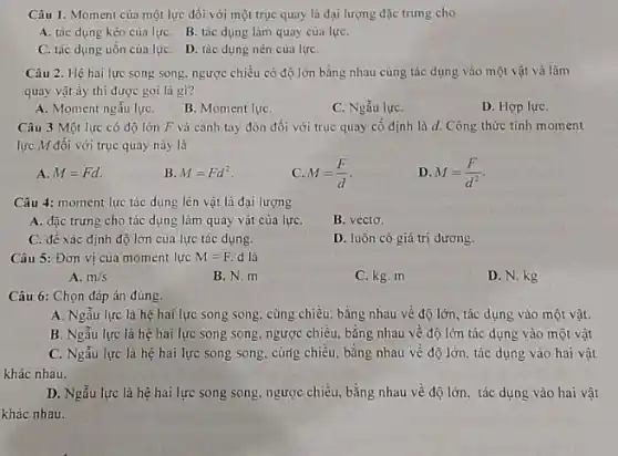 Câu 1. Moment của một lực đối với một trục quay là đại lượng đặc trưng cho
A. tác dụng kéo của lựC. B. tác dụng làm quay của lựC.
C. tác dụng uốn của lựC. D. tác dụng nén của lựC.
Câu 2. Hệ hai lực song song. ngược chiều có độ lớn bằng nhau cùng tác dụng vào một vật và làm
quay vật ấy thi được gọi là gì?
A. Moment ngẫu lựC.
B. Moment lựC.
C. Ngẫu lựC.
D. Hợp lựC.
Câu 3 Một lực có độ lớn F và cánh tay đòn đối với trục quay cố định là d.Công thức tính moment
lực M đối với trục quay này là
A. M=Fd.
B. M=Fd^2
C. M=(F)/(d)
D M=(F)/(d^2)
Câu 4: moment lực tác dụng lên vật là đại lượng
A. đặc trưng cho tác dụng làm quay vật của lựC.
B. véctơ.
C. đế xác định độ lớn của lực tác dụng.
D. luôn có giá trị dương.
Câu 5: Đơn vị của moment lực M=F. d là
A. m/s
B. N. m
C. kg. m
D. N. kg
Câu 6: Chọn đáp án đúng.
A. Ngẫu lực là hệ hai lực song song, cùng chiều, bằng nhau về độ lớn tác dụng vào một vật.
B. Ngẫu lực là hệ hai lực song song, ngược chiều, bằng nhau về độ lớn tác dụng vào một vật
C. Ngẫu lực là hệ hai lực song song, cùrig chiều, bằng nhau về độ lớn.tác dụng vào hai vật
khác nhau.
D. Ngẫu lực là hệ hai lực song song ngược chiều, bằng nhau về độ lớn, tác dụng vào hai vật
khác nhau.