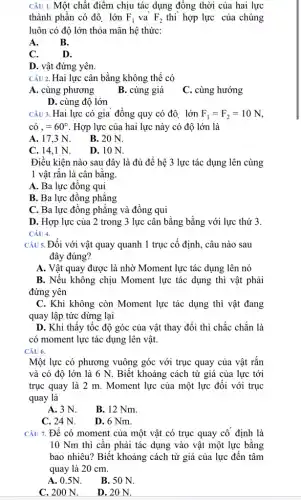 CÂU 1. Một chất điểm chịu tác dụng đồng thời của hai lực
thành phần có độ lớn F_(1) và F_(2) thi hợp lực của chúng
luôn có độ lớn thỏa mãn hệ thức:
A. B.
C.	D.
D. vật đứng yên.
CÂU 2. Hai lực cân bằng không thể có
A. cùng phương
B. cùng giá
C. cùng hướng
D. cùng độ lớn
CÂU 3. Hai lực có gia đồng quy có đô. lớn F_(1)=F_(2)=10N
cacute (o),=60^circ  . Hợp lực của hai lực này có độ lớn là
A. 17,3 N.
B. 20 N.
C. 14,1 N.
D. 10 N.
Điều kiện nào sau đây là đủ để hệ 3 lực tác dụng lên cùng
1 vật rắn là cân bằng.
A. Ba lực đồng qui
B. Ba lực đồng phẳng
C. Ba lực đồng phẳng và đồng qui
D. Hợp lực của 2 trong 3 lực cân bằng bằng với lực thứ 3.
CÂU 4.
Câu 5. Đối với vật quay quanh 1 trục cố định, câu nào sau
đây đúng?
A. Vật quay được là nhờ Moment lực tác dụng lên nó
B. Nếu không chịu Moment lực tác dụng thì vật phải
đứng yên
C. Khi không còn Moment lực tác dụng thì vật đang
quay lập tức dừng lại
D. Khi thấy tốc độ góc của vật thay đổi thì chắc chắn là
có moment lực tác dụng lên vật.
CÂU 6.
Một lực có phương vuông góc với trục quay của vật rắn
và có độ lớn là 6 N. Biết khoảng cách từ giá của lực tới
trục quay là 2 m. Moment lực của một lực đối với trục
quay là
A. 3 N.
B. 12 Nm.
C. 24 N.
D. 6 Nm.
CÂU 7. Để có moment của một vật có trục quay cố định là
10 Nm thì cân phải tác dụng vào vật một lực bằng
bao nhiêu? Biết khoảng cách từ giá của lực đến tâm
quay là 20 cm.
A. 0.5N.
B. 50 N.
C. 200 N.
D. 20 N.