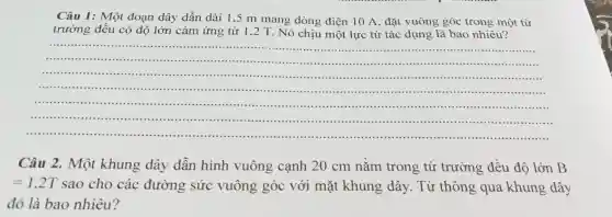 Câu 1: Một đoạn dây dẫn dài 1,5 m mang dòng điện 10 A, đặt vuông góc trong một từ
trường đều có độ lớn cảm ứng từ 1,2 T. Nó chịu một lực từ tác dụng là bao nhiêu?
__
........
..........
......................................................................
........
.........
......................................................................
.........
Câu 2. Một khung dây dẫn hình vuông cạnh 20 cm nằm trong từ trường đều độ lớn B
=1,2T sao cho các đường sức vuông góc với mặt khung dây . Từ thông qua khung dây
đó là bao nhiêu?