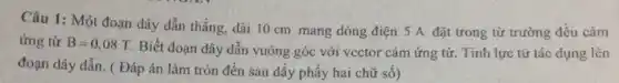 Câu 1: Một đoạn dây dẫn thẳng, dài 10 cm mang dòng điện 5 A đặt trong từ trường đều câm
ứng từ B=0,08T Biết đoạn dây dẫn vuông góc với vector cảm ứng từ. Tính lực từ tác dụng lên
đoạn dây dẫn. ( Đáp án làm tròn đến sau dấy phẩy hai chữ số)