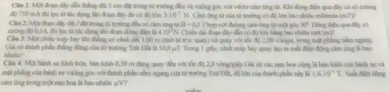 Câu 1: Một đoạn dây dẫn thẳng dài 5 cm đặt trong từ trường đều và vuông góc với véctơ cảm ứng từ. Khi dòng điện qua dây có có cường
độ 750 mA thì lực từ tác dụng lên đoạn dây đó có độ lớn 3.10^-3N. Cảm ứng từ của từ trường có độ lớn bao nhiêu militesla (mT)?
Câu 2: Một đoạn dây dài / đặt trong từ trường đều có cảm ứng từ B=0,5T hợp với đường cảm ứng từ một góc 30^circ  Dòng điện qua dây có
cường độ 0,5A, thì lực từ tác dụng lên đoạn dòng điện là 4.10^-2N. Chiều dài đoạn dây dẫn có độ lớn bằng bao nhiêu mét (m)
Câu 3: Một chiếc máy bay lên thẳng có cánh dài 3,00 m (tính từ trục quay) và quay với tốc độ 2,00vgrave (o)ng/s, trong mặt phẳng nằm ngang.
Giả sử thành phần thẳng đứng của từ trường Trái Đất là 50,0mu T. Trong 1 giây, cánh máy bay quay tạo ra suất điện động cảm ứng là bao
nhiêu?
Câu 4: Một bánh xe hình tròn, bán kính 0,50 m đang quay đều với tốc độ 2,0vgrave (o)ng/gihat (a)y. Giả sử các nan hoa cũng là bán kính của bánh xe và
mặt phẳng của bánh xe vuông góc với thành phần nằm ngang của từ trường Trái Đất, độ lớn của thành phần này là 1,6cdot 10^-5T Suất điện động
cảm ứng trong một nan hoa là bao nhiêu mu V