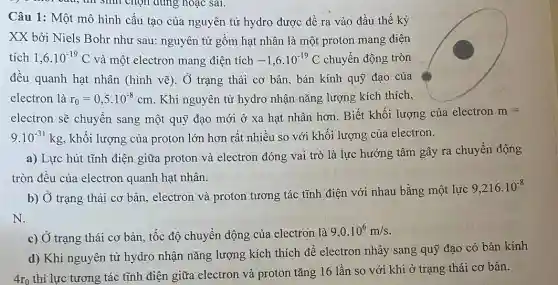 Câu 1: Một mô hình cấu tạo của nguyên tử hydro được đề ra vào đầu thế kỷ
XX bởi Niels Bohr như sau: nguyên tử gồm hạt nhân là một proton mang điện
tích 1,6cdot 10^-19C và một electron mang điện tích -1,6cdot 10^-19C chuyển động tròn
đều quanh hạt nhân (hình vẽ). Ở trạng thái cơ bản, bán kính quỹ đạo của
electron là r_(0)=0,5cdot 10^-8cm . Khi nguyên tử hydro nhận nǎng lượng kích thích,
electron sẽ chuyển sang một quỹ đạo mới ở xa hạt nhân hơn. Biết khối lượng của electron m=
9.10^-31kg , khối lượng của proton lớn hơn rất nhiều so với khối lượng của electron.
a) Lực hút tĩnh điện giữa proton và electron đóng vai trò là lực hướng tâm gây ra chuyển động
tròn đều của electron quanh hạt nhân.
b) Ở trạng thái cơ bản, electron và proton tương tác tĩnh điện với nhau bằng một lực
9,216cdot 10^-8
N.
c) Ở trạng thái cơ bản, tốc độ chuyển động của electron là
9,0.10^6m/s
d) Khi nguyên tử hydro nhận nǎng lượng kích thích để electron nhảy sang quỹ đạo có bán kính
4r_(0)
thì lực tương tác tĩnh điện giữa electron và proton tǎng 16 lần so với khi ở trạng thái cơ bản.