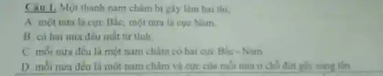 Câu 1, Một thanh nam châm bị gãy làm hai thi:
A. một nửa là cực Bắc, một nửa là cực Nam.
B. cả hai nữa đều mất từ tính.
C. mỗi nửa đều là một nam châm có hai cực Bắc - Nam
D. mỗi nưa đều là một nam châm và cực của mỗi nửa ở chỗ đứt giy cùng tên.