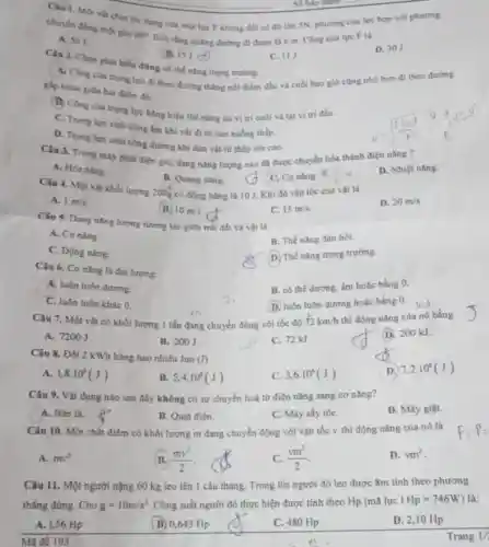 Câu 1. Một và chịu tác dụng của một lực F không đồi có độ lớn SN, phurong của lực hop với phurong
Số bảo danh.
60^circ 
Biết rằng quãng đường đi được là 6 m. Cong của lực F là
D. 30J.
chuyển động mét góc
A. 501
B. 151.
C. IIJ.
Câu 2. Chọn phát biểu đúng về thể nǎng trọng trường.
A. Công của trọng lực đi theo đường thẳng nối điểm đầu và cuối bao giờ cùng nhó hơn đi theo đường
gắp khúc giữa ha điểm đó.
(B) Công của trong lực bằng hiệu thế nǎng tai vị tri cuối và tại vị tri đầu.
C. Trong lực sinh công âm khi vật đi từ cao xuống thấp.
D. Trong lực sinh công dương khi đưa vật từ thấp lên cao.
Câu 3. Trong máy phát điện gió, dạng nǎng lượng nào đã được chuyển hóa thành điện nǎng ?
D. Nhiệt nǎng.
A. Hóa nling.
Câu 4. Một vật khối lượng 200g có động nǎng là 10 J. Khi đó vận tốc của vật là
B. Quang nǎng.
C. Coning. R
A. 1m/s
B. 10m/s
C. 15m/s
D. 20m/s
Câu 5. Dạng nǎng lượng tương tác giữa trái đất và vật là
A. Cơ nǎng.
B. Thế nǎng đàn hồi.
C. Động nǎng.
D. Thế nǎng trọng trường.
Câu 6. Cơ nǎng là đại lượng:
A, luôn luôn dương.
B. có thể dương.âm hoặc bằng 0.
C. luôn luôn khác 0.
(D.) luôn luôn dương hoặc bằng 0.
Câu 7. Một vật có khối lượng 1 tần đang chuyển động với tốc độ 72km/h
thì động nǎng của nó bằng
D. 200 kJ.
A. 7200J
B. 200J
C. 72kJ.
Câu 8. Đồi 2 kWh bằng bao nhiêu Jun
(J)
D. 7,2cdot 10^6(J)
A. 1,8cdot 10^6(J)
B. 5,4cdot 10^6(J)
C. 3,6cdot 10^6(J)
Câu 9. Vật dụng nào sau đây không có sự chuyển hoá từ điện nǎng sang cơ nǎng?
D. Máy giặt.
A. Bàn là.
B. Quạt điện.
C. Máy sấy tóC.
Câu 10. Một chất điểm có khối lượng m đang chuyển động với vận tốc v thì động nǎng của nó là
A. mv^2
B. (mv^2)/(2)
C. (vm^2)/(2)
D. vm^2
Câu 11. Một người nặng 60 kg leo lên 1 cầu thang.Trong l0s người đó leo được 8m tính theo phương
thẳng đứng. Cho g=10m/s^2 Công suất người đó thực hiện được tính theo Hp (mã lực IHp=746W) là:
A. 1,56 Hp
(B) 0,643 Hp
C. 480 Hp
D. 2,10 Hp
Mã đề 103
Trang 1/2