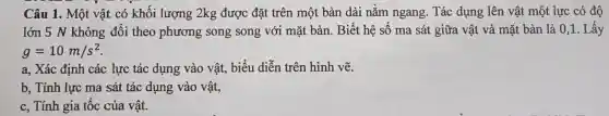 Câu 1. Một vật có khối lượng 2kg được đặt trên một bàn dài nằm ngang. Tác dụng lên vật một lực có độ
lớn 5 N không đổi theo phương song song với mặt bàn. Biết hệ số ma sát giữa vật và mặt bàn là 0,1. Lấy
g=10m/s^2
a, Xác định các lực tác dụng vào vật, biểu diễn trên hình vẽ.
b, Tính lực ma sát tác dụng vào vật,
c, Tính gia tốc của vât.