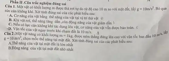 Câu 1. Một vật có khối lượng m được thả rơi tự do từ độ cao 10 m so với mặt đất, lấý g=10m/s^2 Bỏ qua
sức cản không khí.Xét tính đúng sai cùa các phát biểu sau:
A. Cơ nǎng của vật bằng thế nǎng của vật tại vị trí thả vật +)
B. Khi vật rơi , thế nǎng tǎng dần ,còn động nǎng của vật giảm dần S
C. Nếu có lực cản không khí tác dụng lên vật, cơ nǎng của vật vẫn được bảo toàn. S
D. Vận tốc của vật ngay trước khi chạm đất là
10m/s.
Phần II .Câu trắc nghiệm đúng sai
Câu 2 .Một vật nǎng có khối lượng
m=1kg được ném thẳng đứng lên cao với vận tốc ban đầu
10m/s
lấy
g=10m/s^2,
chọn mốc thế nǎng tại mặt đất. Xét tính đúng sai của các phát biểu sau:
A.Thế nǎng của vật tại mặt đất là lớn nhất
B.Động nǎng của vật tại mặt đất nhỏ nhất