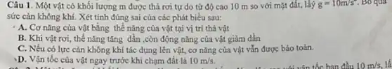 Câu 1. Một vật có khối lượng m được thả rơi tự do từ độ cao 10 m so với mặt đất, lấý g=10m/s^2 . Bỏ qua
sức cản không khí.Xét tính đúng sai của các phát biểu sau:
A. Cơ nǎng của vật bǎng thế nǎng của vật tại vị trí thả vật
B. Khi vật rơi,thế nǎng tǎng dân ,còn động nǎng của vật giảm dần
C. Nếu có lực cản không khí tác dụng lên vật, cơ nǎng của vật vẫn được bảo toàn.
D. Vận tốc của vật ngay trước khi chạm đất là 10m/s