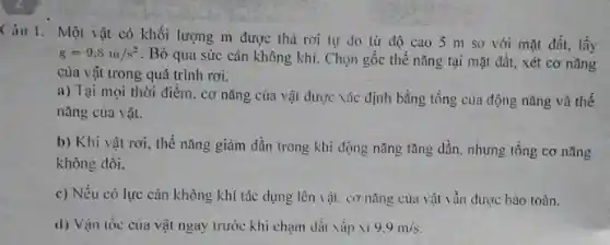 Câu 1. Một vật có khối lượng m được thả rơi tự do từ độ cao 5 m so với mặt đất,lấy
g=9,8m/s^2 . Bỏ qua sức cản không khí. Chọn gốc thế nǎng tại mặt đất, xét cơ nǎng
của vật trong quá trình rơi.
a) Tại mọi thời điểm. cơ nǎng của vật được vác định bằng tổng của động nǎng và thế
nǎng của vật.
b) Khi vật rơi , thể nǎng giảm dần trong khi động nǎng tǎng dần. nhưng tổng cơ nǎng
không đồi.
c) Nếu có lực cản không khí tác dụng lên vật. cơ nǎng của vật vẫn được bảo toàn.
d) Vận tốc cua vật ngay trước khi chạm dài vắp vi 9.9m/s