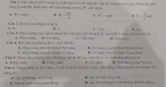 Câu 1. Một vật có khối lượng m.ở độ cao h so với mặt đất.Gia tốc trọng trường là g. Chọn gốc thế
nǎng ở mặt đất.Biểu thức thế nǎng trọng trường W_(1) của vật là
A. W_(r)=mgh
B. W_(t)=(mg)/(h)
C. W_(t)=mgh^2
D. W_(t)=(1)/(2)mgh
Câu 2: Đơn vị của động nǎng là
A. N.
B. J.
C. N/m
D. m/s
Câu 3. Nǎng lượng của vật có được khi vật nǎm yên tại một độ cao nhất định so với mặt đất là:
A. Động nǎng
B. Cơ nǎng
C. Thế nǎng
D. Hóa nǎng
Câu 4. Khi một quả bóng được ném lên thì
A. động nǎng chuyển thành thế nǎng
B. thế nǎng chuyên thành động nǎng.
C. động nǎng chuyên thành cơ nǎng.
D. cơ nǎng chuyên thành động nǎng.
Câu 5. Dạng nǎng lượng lưu trữ trong vật do độ cao của vật so với mốc thế nǎng gọi là
A. Động nǎng
B. Công suât
C. Cơ nǎng
D. Thê nǎng trọng trường
Câu 6. Động nǎng và thế nǎng có thể chuyển hóa cho nhau. Nếu động nǎng chuyển hóa thành thế
nǎng thì
A. lực sẽ không sinh công.
B. lực sẽ sinh công cản.
C. lực sẽ sinh công phát động.
D. lực sẽ vuông góc với hướng chuyển động.