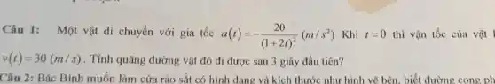 Câu 1: Một vật di chuyển với gia tốc
a(t)=-(20)/((1+2t)^2)(m/s^2) Khi t=0 thì vận tốc của vật l
v(t)=30(m/s) . Tính quãng đường vật đó đi được sau 3 giây đầu tiên?
Câu 2: Bác Bình muốn làm cửa rào sắt có hình dang và kích thước như hình vẽ bên biết đường cong ph